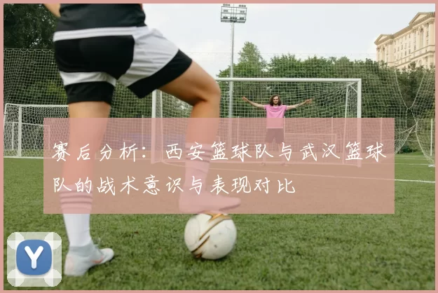 赛后分析：西安篮球队与武汉篮球队的战术意识与表现对比