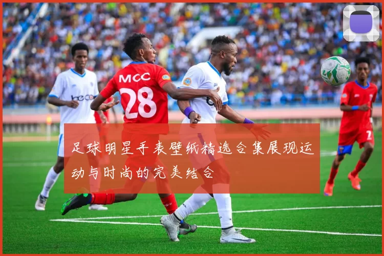 足球明星手表壁纸精选合集展现运动与时尚的完美结合