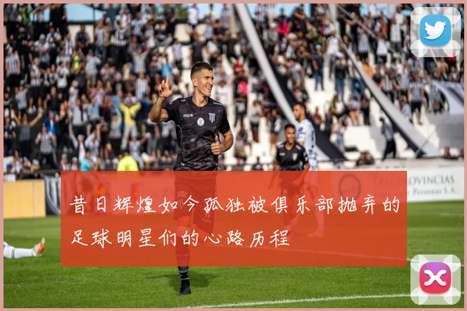 昔日辉煌如今孤独被俱乐部抛弃的足球明星们的心路历程