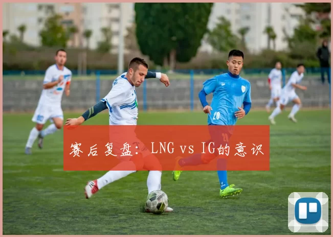 赛后复盘：LNG vs IG的意识