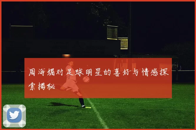 周海媚对足球明星的喜好与情感探索揭秘