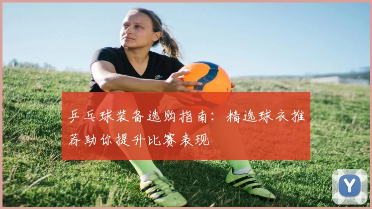 乒乓球装备选购指南：精选球衣推荐助你提升比赛表现