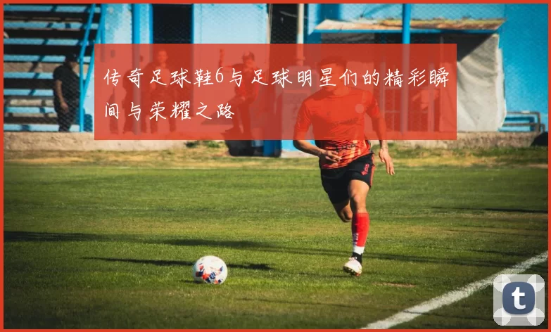 传奇足球鞋6与足球明星们的精彩瞬间与荣耀之路