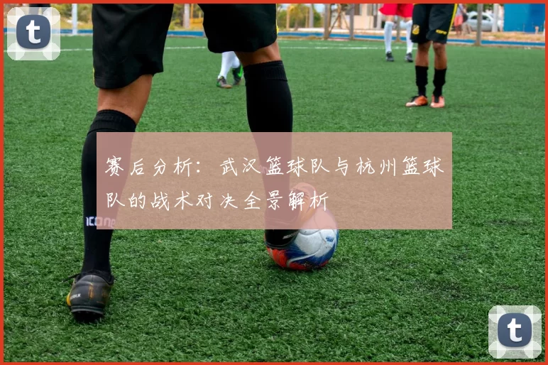 赛后分析：武汉篮球队与杭州篮球队的战术对决全景解析