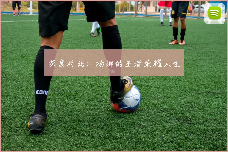 深度对话：杨娜的王者荣耀人生